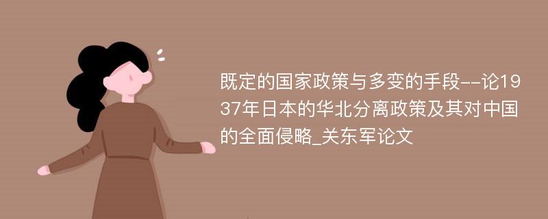 既定的国家政策与多变的手段--论1937年日本的华北分离政策及其对中国的全面侵略_关东军论文