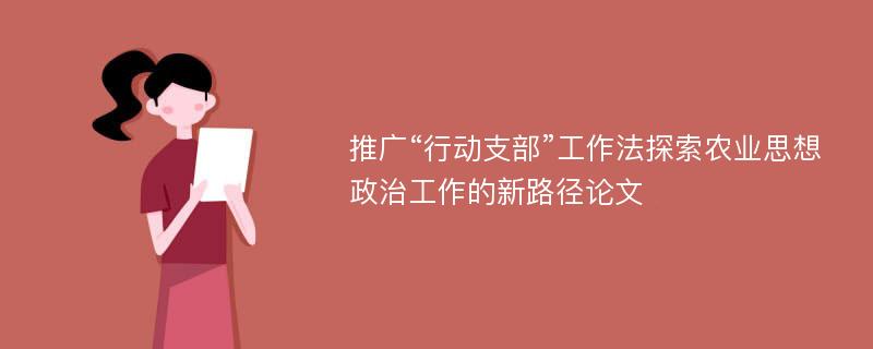 推广“行动支部”工作法探索农业思想政治工作的新路径论文