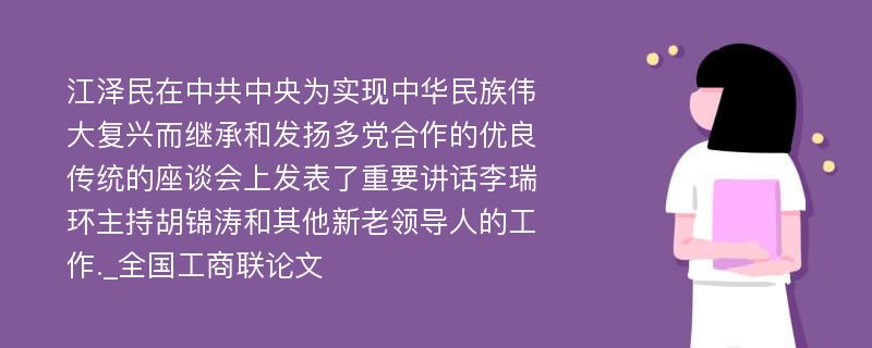 江泽民在中共中央为实现中华民族伟大复兴而继承和发扬多党合作的优良传统的座谈会上发表了重要讲话李瑞环主持胡锦涛和其他新老领导人的工作._全国工商联论文