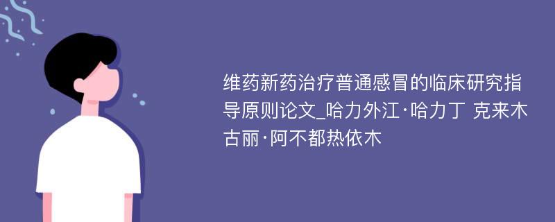 维药新药治疗普通感冒的临床研究指导原则论文_哈力外江·哈力丁 克来木古丽·阿不都热依木