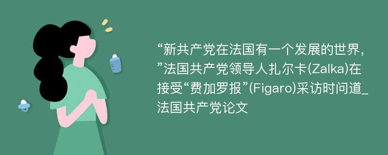 “新共产党在法国有一个发展的世界，”法国共产党领导人扎尔卡(Zalka)在接受“费加罗报”(Figaro)采访时问道_法国共产党论文