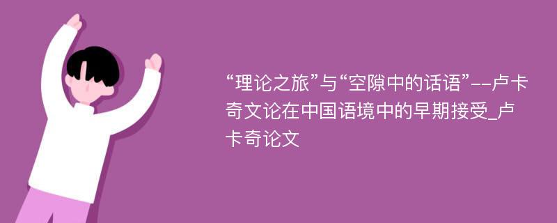 “理论之旅”与“空隙中的话语”--卢卡奇文论在中国语境中的早期接受_卢卡奇论文