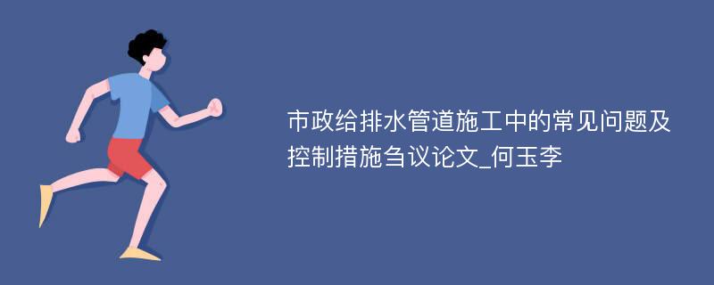 市政给排水管道施工中的常见问题及控制措施刍议论文_何玉李