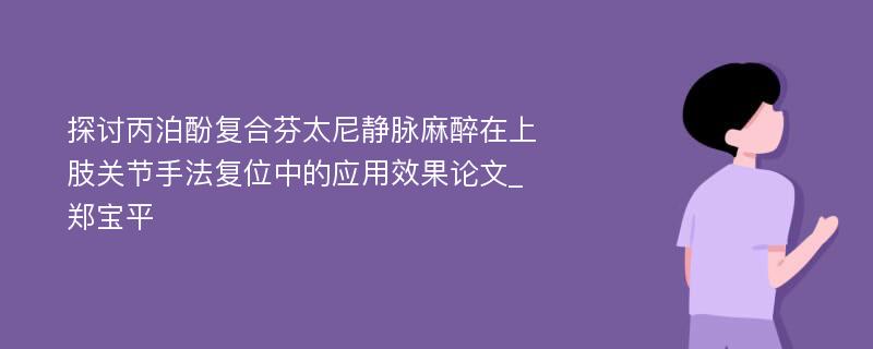 探讨丙泊酚复合芬太尼静脉麻醉在上肢关节手法复位中的应用效果论文_郑宝平