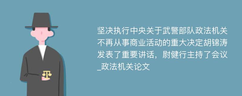 坚决执行中央关于武警部队政法机关不再从事商业活动的重大决定胡锦涛发表了重要讲话，尉健行主持了会议_政法机关论文