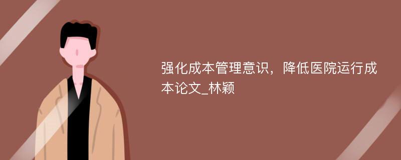 强化成本管理意识，降低医院运行成本论文_林颖