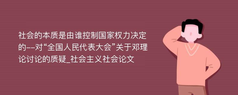 社会的本质是由谁控制国家权力决定的--对“全国人民代表大会”关于邓理论讨论的质疑_社会主义社会论文