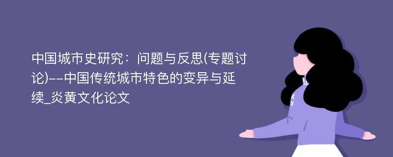 中国城市史研究：问题与反思(专题讨论)--中国传统城市特色的变异与延续_炎黄文化论文