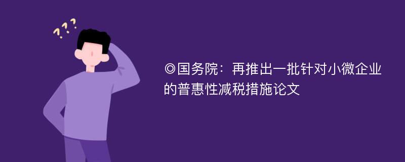 ◎国务院：再推出一批针对小微企业的普惠性减税措施论文