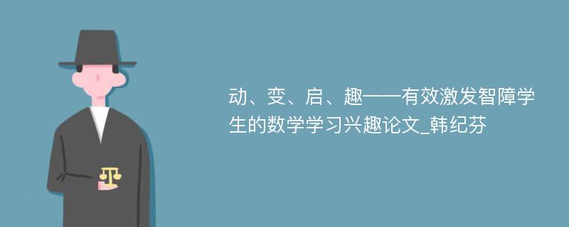 动、变、启、趣——有效激发智障学生的数学学习兴趣论文_韩纪芬