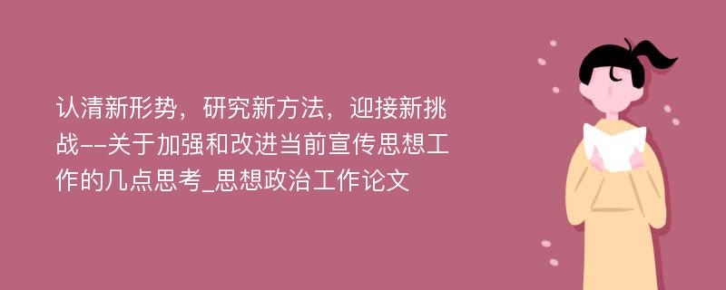 认清新形势，研究新方法，迎接新挑战--关于加强和改进当前宣传思想工作的几点思考_思想政治工作论文