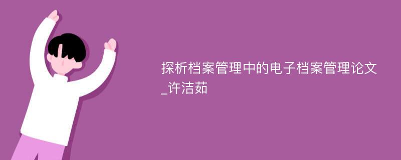 探析档案管理中的电子档案管理论文_许洁茹