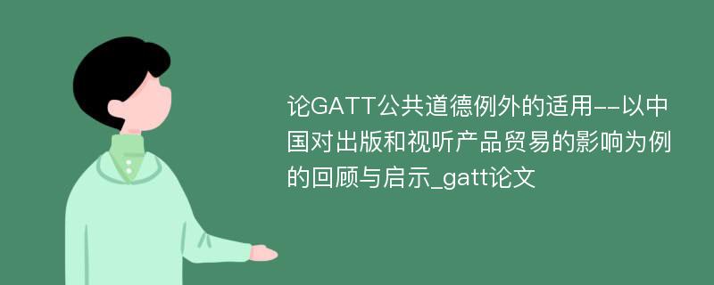 论GATT公共道德例外的适用--以中国对出版和视听产品贸易的影响为例的回顾与启示_gatt论文