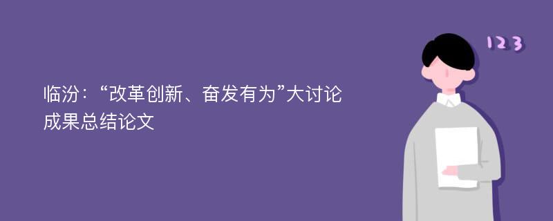 临汾：“改革创新、奋发有为”大讨论成果总结论文