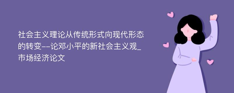 社会主义理论从传统形式向现代形态的转变--论邓小平的新社会主义观_市场经济论文