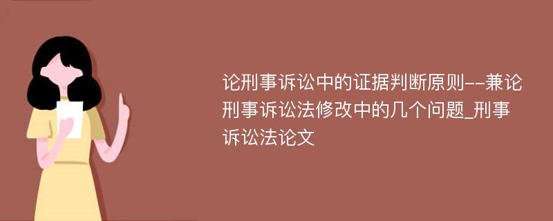 论刑事诉讼中的证据判断原则--兼论刑事诉讼法修改中的几个问题_刑事诉讼法论文