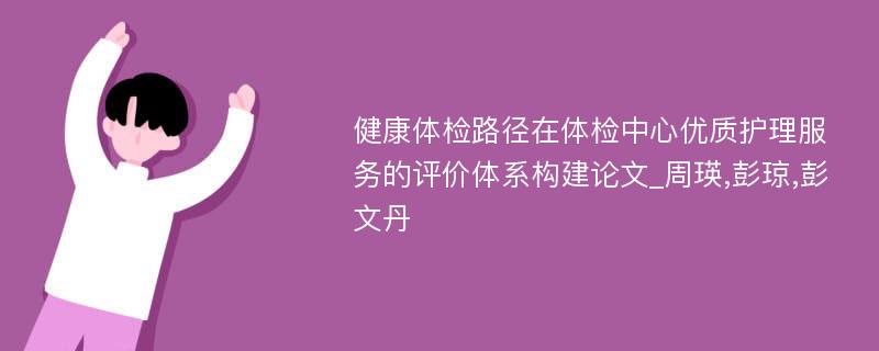 健康体检路径在体检中心优质护理服务的评价体系构建论文_周瑛,彭琼,彭文丹