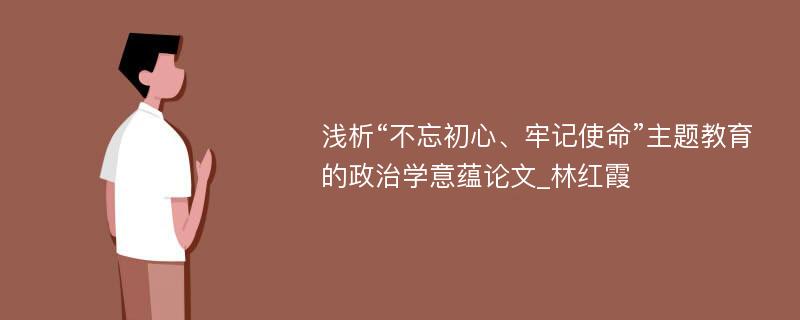 浅析“不忘初心、牢记使命”主题教育的政治学意蕴论文_林红霞