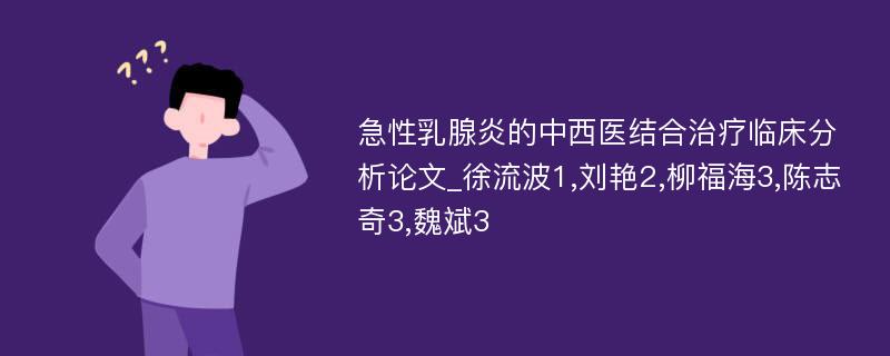 急性乳腺炎的中西医结合治疗临床分析论文_徐流波1,刘艳2,柳福海3,陈志奇3,魏斌3