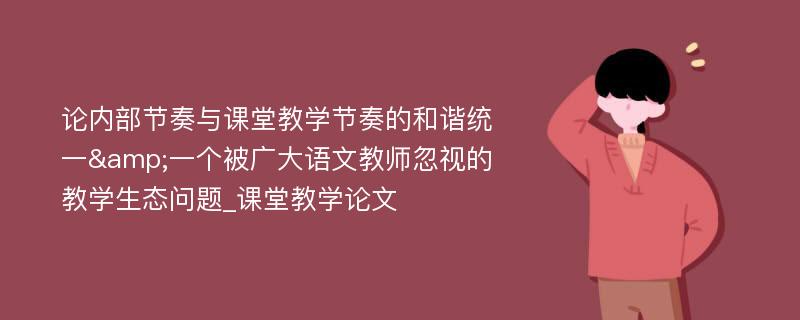 论内部节奏与课堂教学节奏的和谐统一&一个被广大语文教师忽视的教学生态问题_课堂教学论文