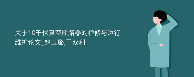 关于10千伏真空断路器的检修与运行维护论文_赵玉璐,于双利