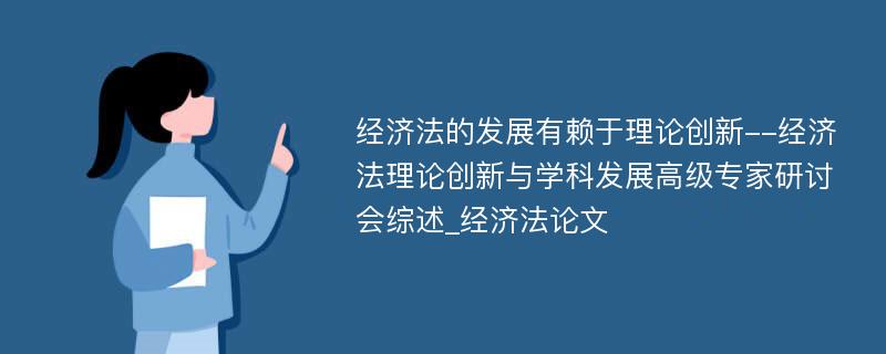 经济法的发展有赖于理论创新--经济法理论创新与学科发展高级专家研讨会综述_经济法论文