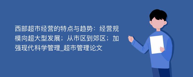 西部超市经营的特点与趋势：经营规模向超大型发展；从市区到郊区；加强现代科学管理_超市管理论文