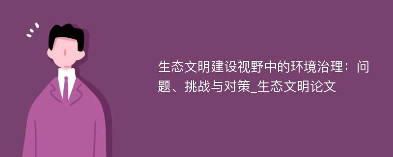 生态文明建设视野中的环境治理：问题、挑战与对策_生态文明论文