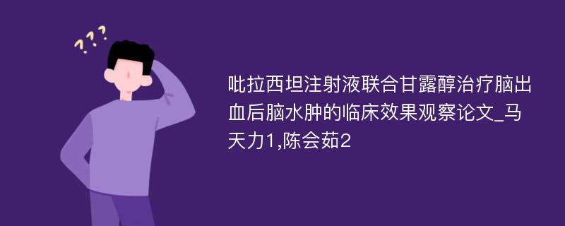 吡拉西坦注射液联合甘露醇治疗脑出血后脑水肿的临床效果观察论文_马天力1,陈会茹2