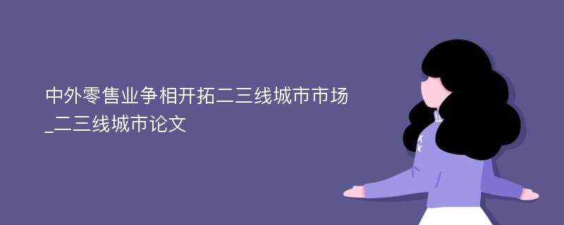 中外零售业争相开拓二三线城市市场_二三线城市论文