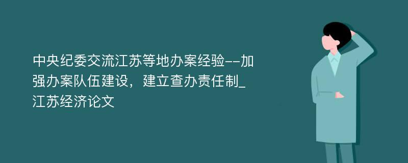 中央纪委交流江苏等地办案经验--加强办案队伍建设，建立查办责任制_江苏经济论文