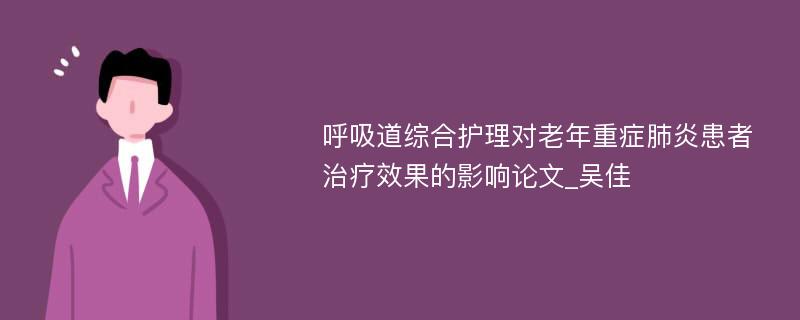 呼吸道综合护理对老年重症肺炎患者治疗效果的影响论文_吴佳 