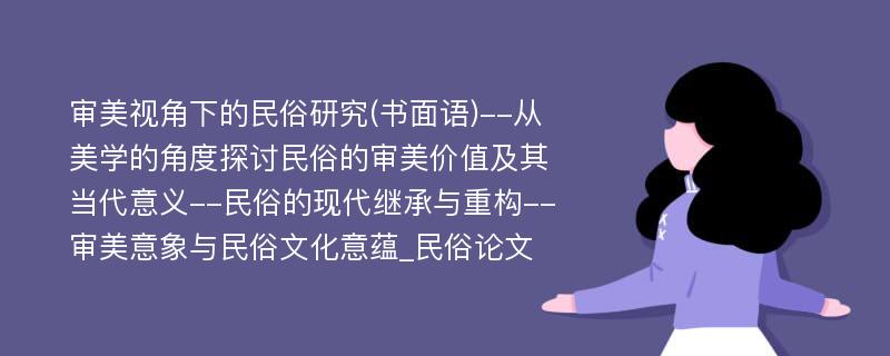 审美视角下的民俗研究(书面语)--从美学的角度探讨民俗的审美价值及其当代意义--民俗的现代继承与重构--审美意象与民俗文化意蕴_民俗论文