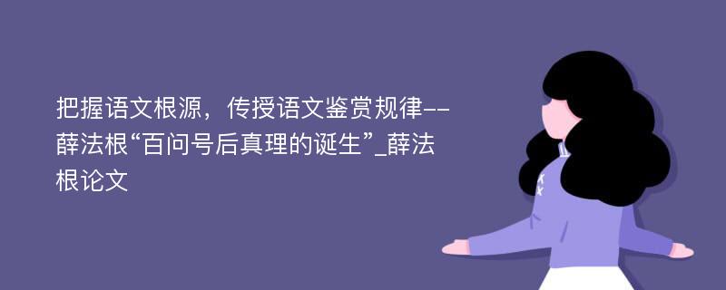 把握语文根源，传授语文鉴赏规律--薛法根“百问号后真理的诞生”_薛法根论文