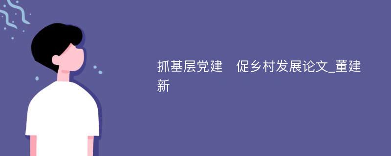 抓基层党建　促乡村发展论文_董建新