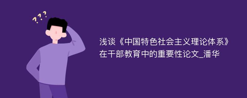 浅谈《中国特色社会主义理论体系》在干部教育中的重要性论文_潘华