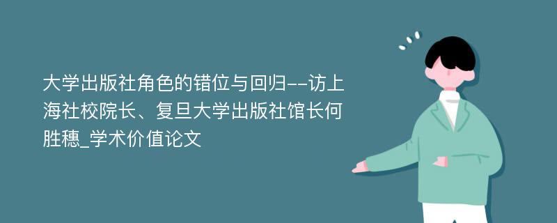 大学出版社角色的错位与回归--访上海社校院长、复旦大学出版社馆长何胜穗_学术价值论文