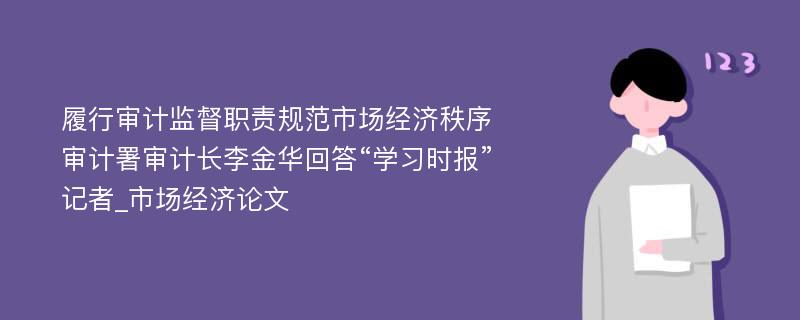 履行审计监督职责规范市场经济秩序审计署审计长李金华回答“学习时报”记者_市场经济论文