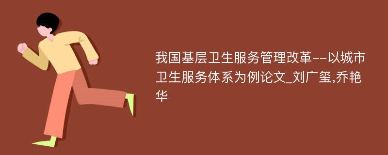 我国基层卫生服务管理改革--以城市卫生服务体系为例论文_刘广玺,乔艳华