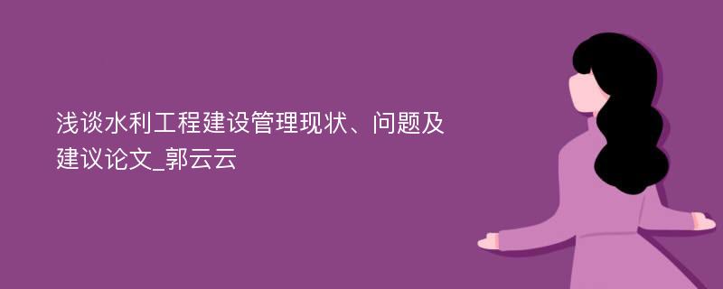 浅谈水利工程建设管理现状、问题及建议论文_郭云云