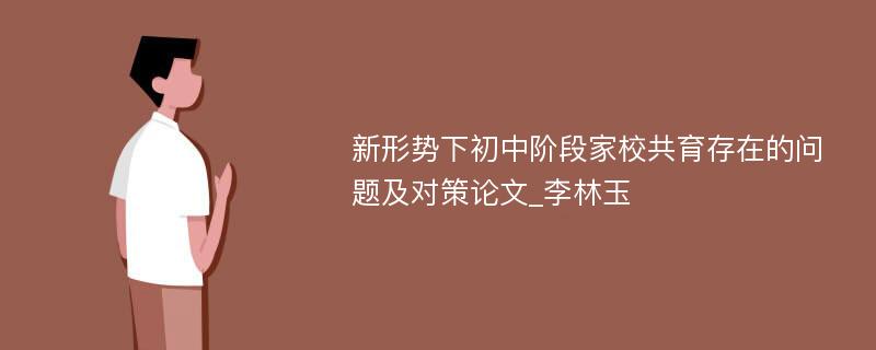 新形势下初中阶段家校共育存在的问题及对策论文_李林玉