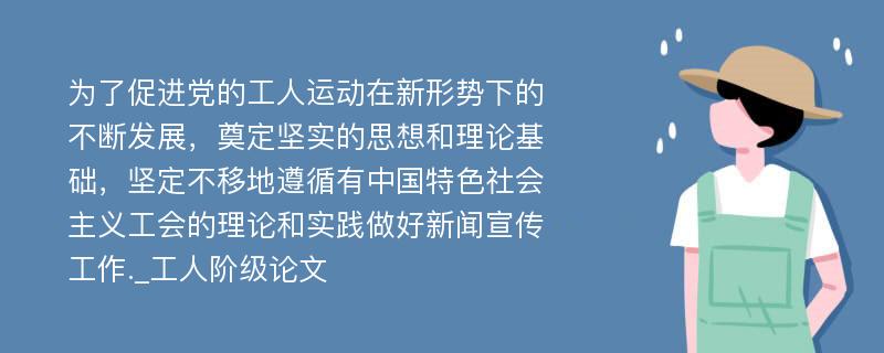 为了促进党的工人运动在新形势下的不断发展，奠定坚实的思想和理论基础，坚定不移地遵循有中国特色社会主义工会的理论和实践做好新闻宣传工作._工人阶级论文