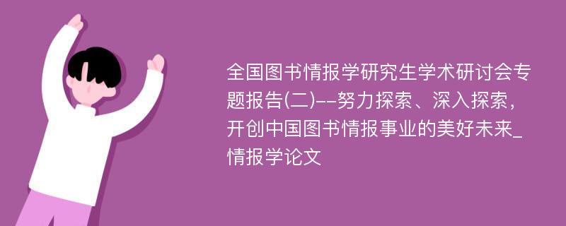 全国图书情报学研究生学术研讨会专题报告(二)--努力探索、深入探索，开创中国图书情报事业的美好未来_情报学论文