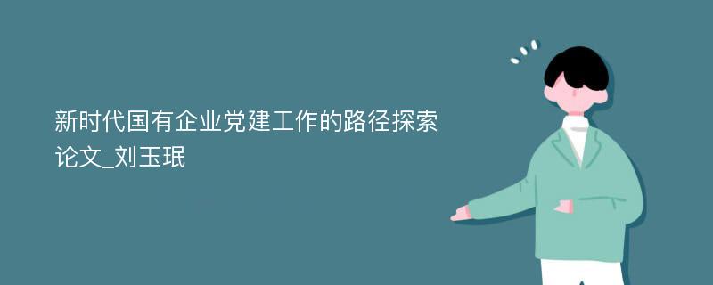 新时代国有企业党建工作的路径探索论文_刘玉珉