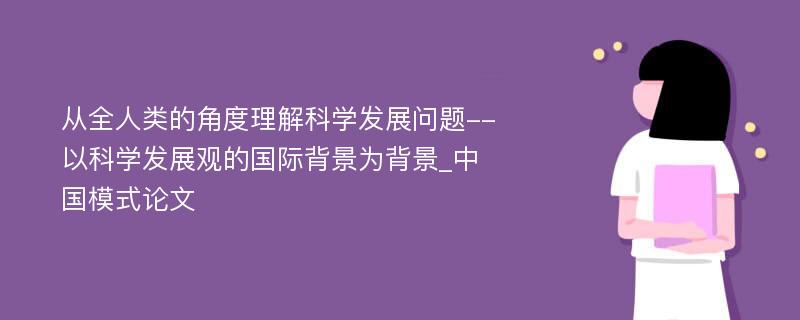 从全人类的角度理解科学发展问题--以科学发展观的国际背景为背景_中国模式论文