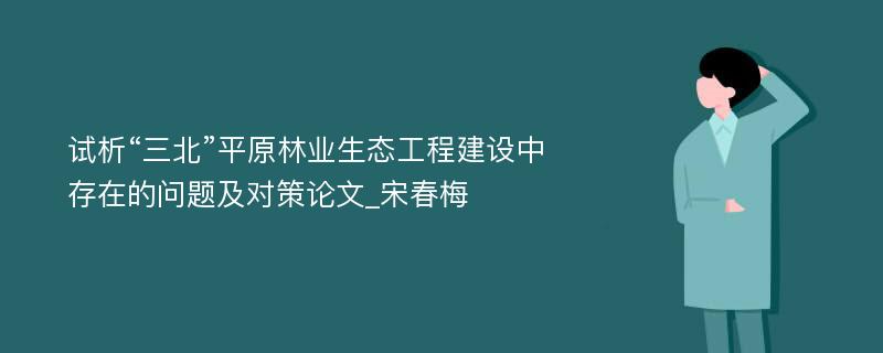 试析“三北”平原林业生态工程建设中存在的问题及对策论文_宋春梅