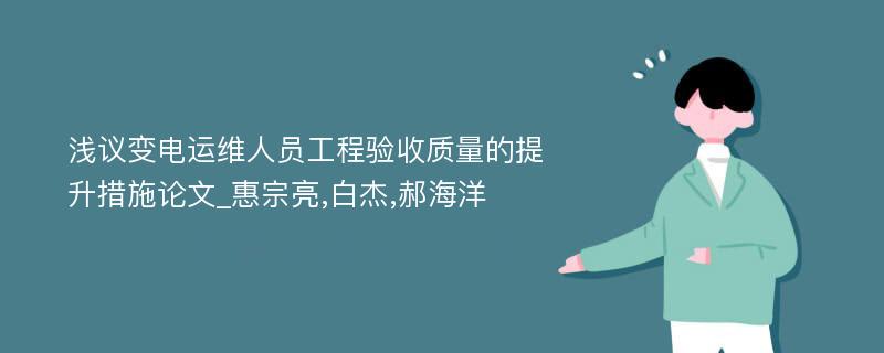 浅议变电运维人员工程验收质量的提升措施论文_惠宗亮,白杰,郝海洋