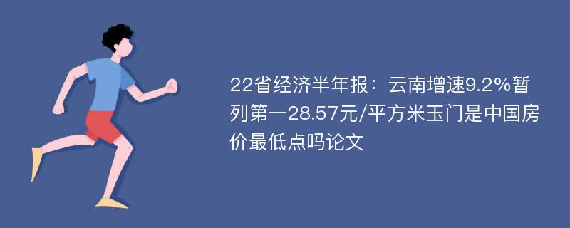 22省经济半年报：云南增速9.2%暂列第一28.57元/平方米玉门是中国房价最低点吗论文