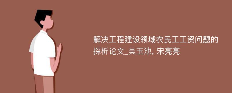 解决工程建设领域农民工工资问题的探析论文_吴玉池, 宋亮亮