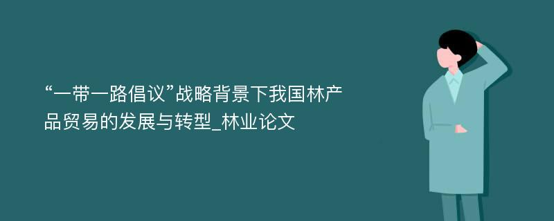 “一带一路倡议”战略背景下我国林产品贸易的发展与转型_林业论文